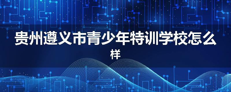 贵州遵义市青少年特训学校怎么样