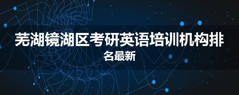 芜湖镜湖区考研英语培训机构排名最新