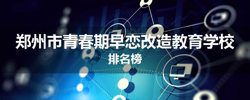 郑州市青春期早恋改造教育学校排名榜