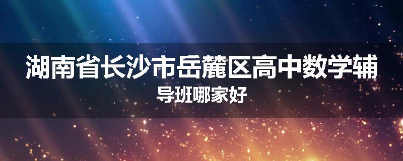 湖南省长沙市岳麓区高中数学辅导班哪家好