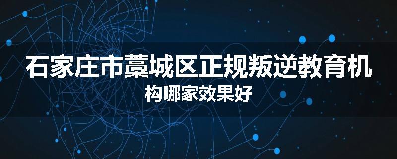 石家庄市藁城区正规叛逆教育机构哪家效果好