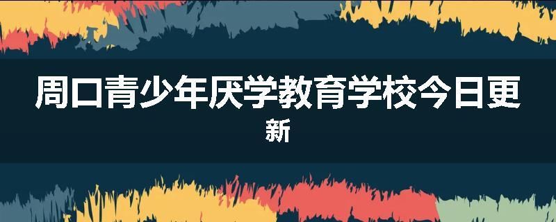 周口青少年厌学教育学校今日更新