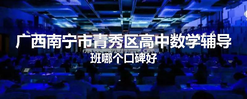 广西南宁市青秀区高中数学辅导班哪个口碑好