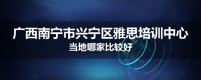 广西南宁市兴宁区雅思培训中心当地哪家比较好