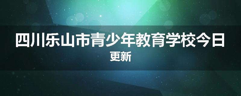 四川乐山市青少年教育学校今日更新