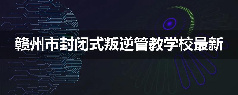 赣州市封闭式叛逆管教学校最新