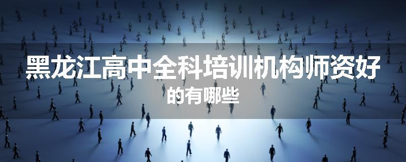 黑龙江高中全科培训机构师资好的有哪些