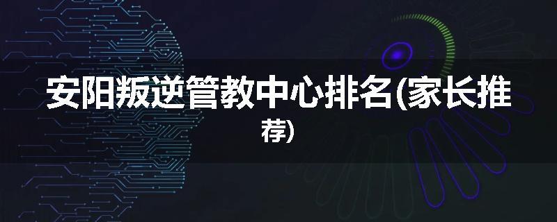 安阳叛逆管教中心排名(家长推荐)