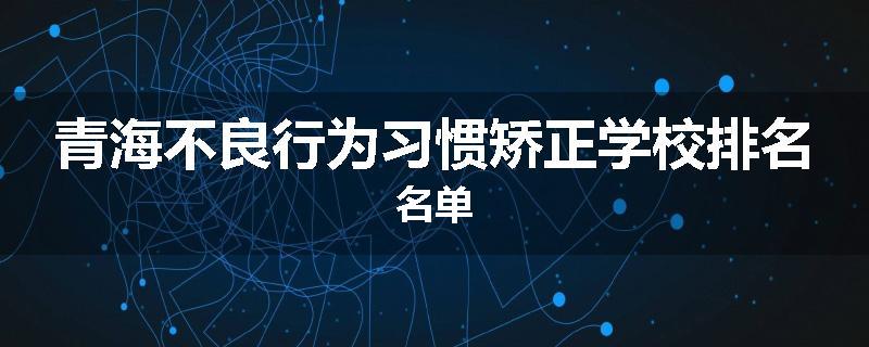 青海不良行为习惯矫正学校排名名单