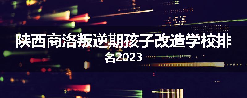 陕西商洛叛逆期孩子改造学校排名2023