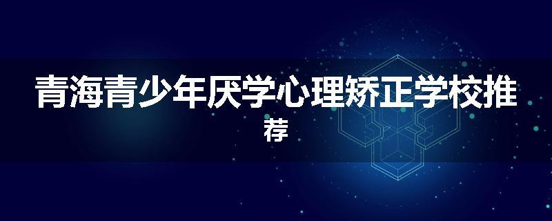 青海青少年厌学心理矫正学校推荐
