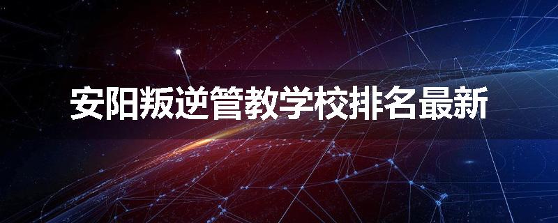 安阳叛逆管教学校排名最新
