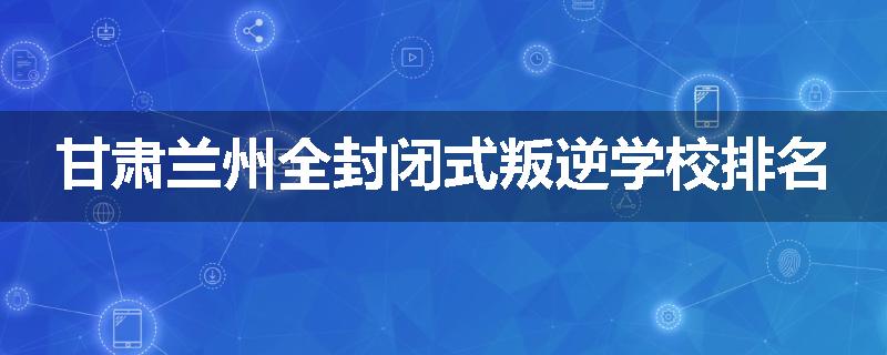 甘肃兰州全封闭式叛逆学校排名