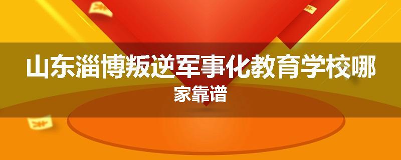 山东淄博叛逆军事化教育学校哪家靠谱