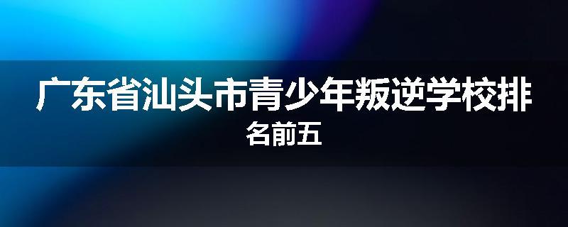 广东省汕头市青少年叛逆学校排名前五