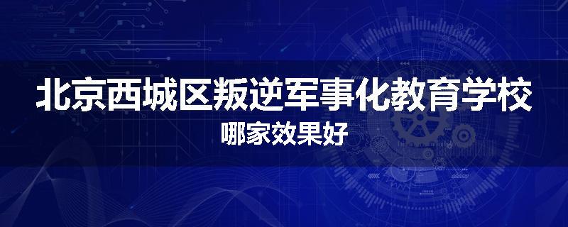北京西城区叛逆军事化教育学校哪家效果好