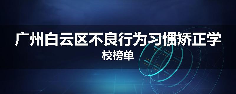 广州白云区不良行为习惯矫正学校榜单