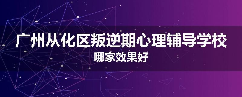 广州从化区叛逆期心理辅导学校哪家效果好