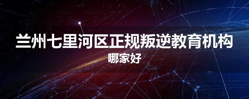 兰州七里河区正规叛逆教育机构哪家好