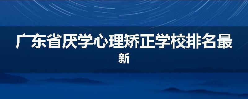 广东省厌学心理矫正学校排名最新