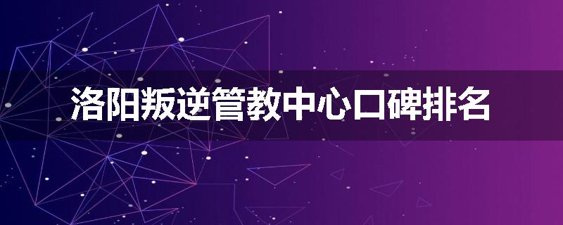 洛阳叛逆管教中心口碑排名