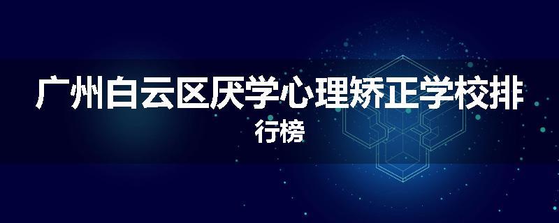 广州白云区厌学心理矫正学校排行榜
