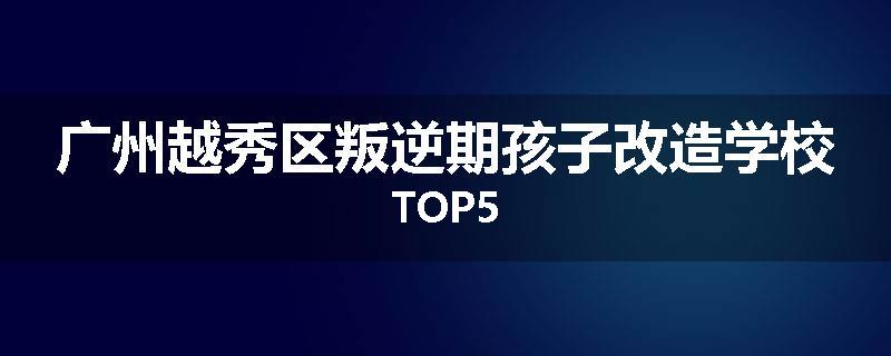 广州越秀区叛逆期孩子改造学校TOP5