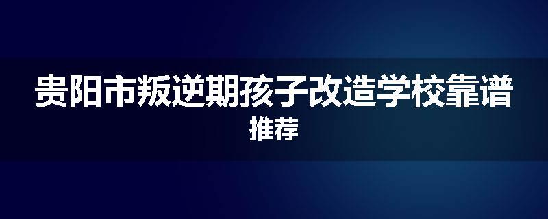 贵阳市叛逆期孩子改造学校靠谱推荐