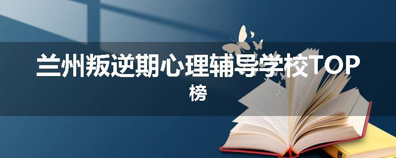 兰州叛逆期心理辅导学校TOP榜