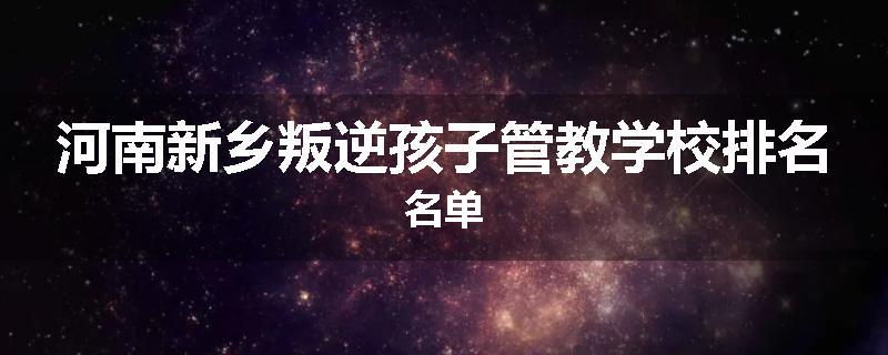 河南新乡叛逆孩子管教学校排名名单