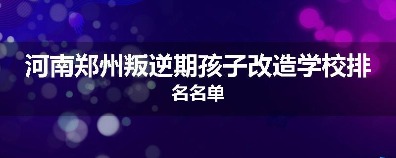 河南郑州叛逆期孩子改造学校排名名单