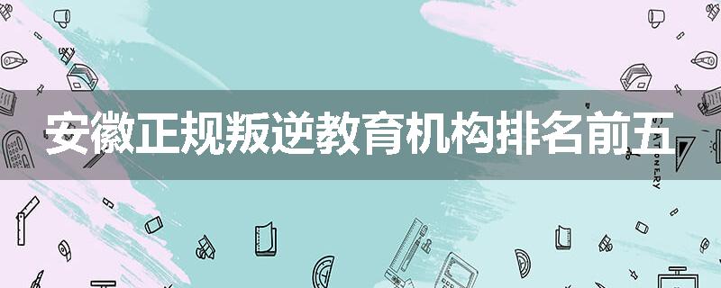 安徽正规叛逆教育机构排名前五