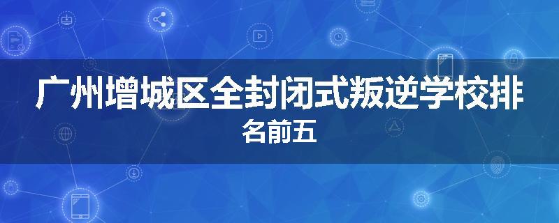 广州增城区全封闭式叛逆学校排名前五