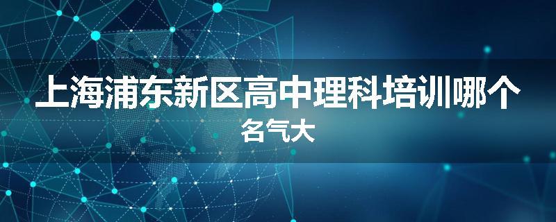 上海浦东新区高中理科培训哪个名气大