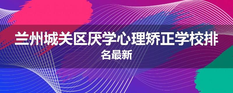 兰州城关区厌学心理矫正学校排名最新
