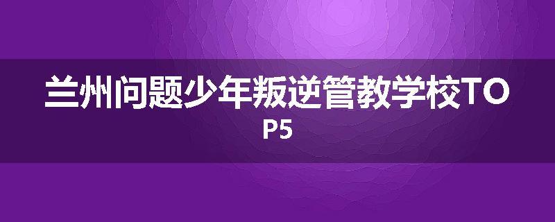 兰州问题少年叛逆管教学校TOP5