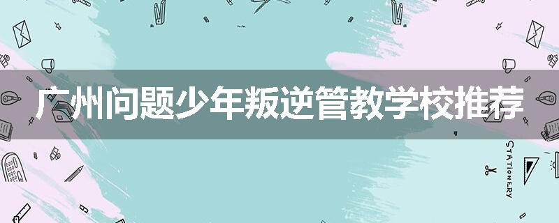 广州问题少年叛逆管教学校推荐