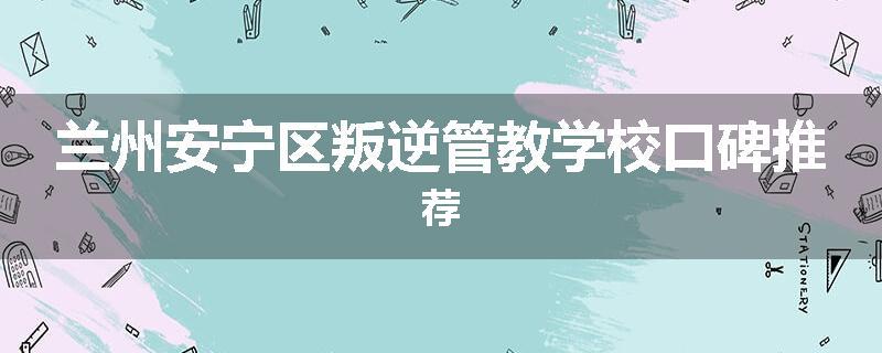 兰州安宁区叛逆管教学校口碑推荐