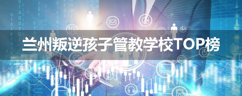 兰州叛逆孩子管教学校TOP榜
