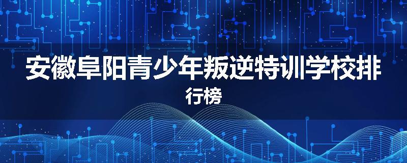安徽阜阳青少年叛逆特训学校排行榜