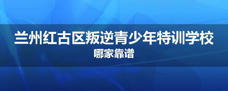 兰州红古区叛逆青少年特训学校哪家靠谱