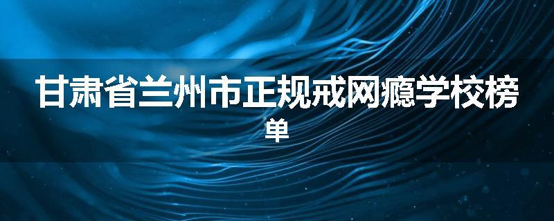甘肃省兰州市正规戒网瘾学校榜单