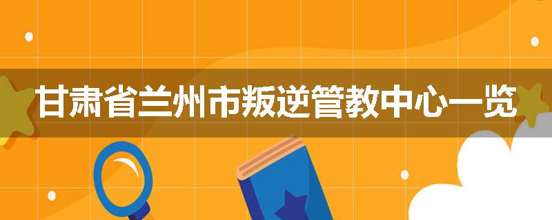 甘肃省兰州市叛逆管教中心一览