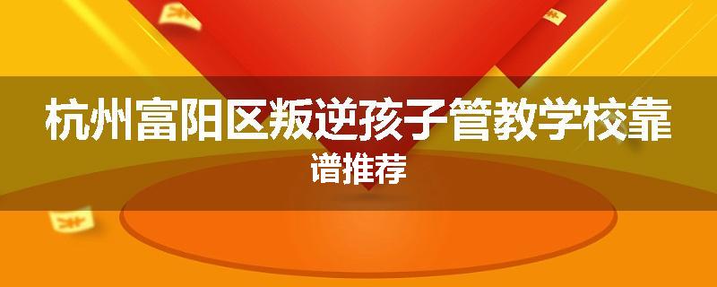 杭州富阳区叛逆孩子管教学校靠谱推荐