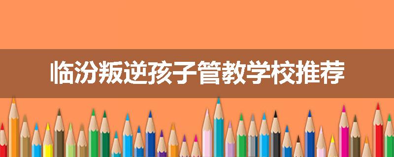 临汾叛逆孩子管教学校推荐