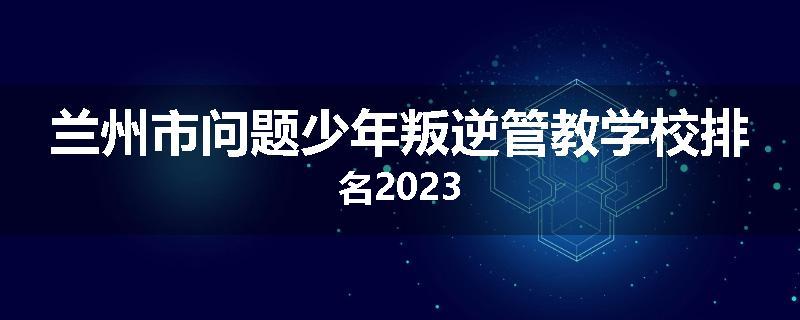 兰州市问题少年叛逆管教学校排名2023
