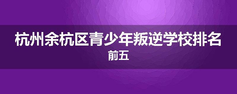 杭州余杭区青少年叛逆学校排名前五