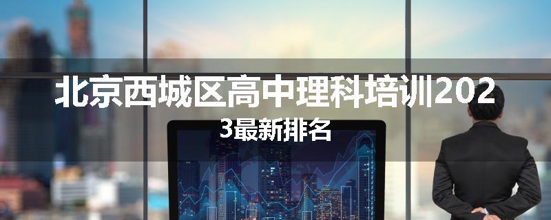 北京西城区高中理科培训2023最新排名