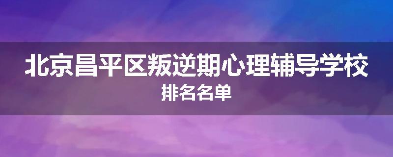 北京昌平区叛逆期心理辅导学校排名名单