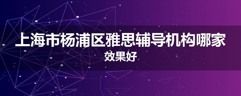 上海市杨浦区雅思辅导机构哪家效果好